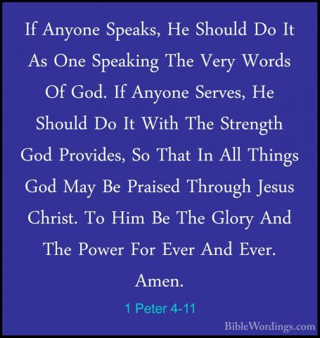 1 Peter 4-11 - If Anyone Speaks, He Should Do It As One SpeakingIf Anyone Speaks, He Should Do It As One Speaking The Very Words Of God. If Anyone Serves, He Should Do It With The Strength God Provides, So That In All Things God May Be Praised Through Jesus Christ. To Him Be The Glory And The Power For Ever And Ever. Amen. 