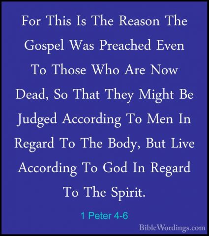 1 Peter 4-6 - For This Is The Reason The Gospel Was Preached EvenFor This Is The Reason The Gospel Was Preached Even To Those Who Are Now Dead, So That They Might Be Judged According To Men In Regard To The Body, But Live According To God In Regard To The Spirit. 