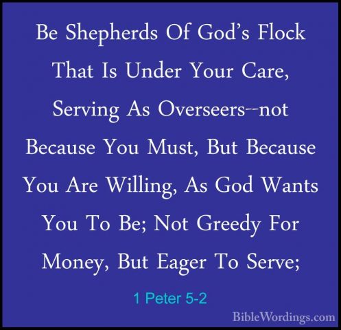 1 Peter 5-2 - Be Shepherds Of God's Flock That Is Under Your CareBe Shepherds Of God's Flock That Is Under Your Care, Serving As Overseers--not Because You Must, But Because You Are Willing, As God Wants You To Be; Not Greedy For Money, But Eager To Serve; 