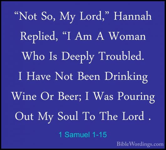1 Samuel 1-15 - "Not So, My Lord," Hannah Replied, "I Am A Woman"Not So, My Lord," Hannah Replied, "I Am A Woman Who Is Deeply Troubled. I Have Not Been Drinking Wine Or Beer; I Was Pouring Out My Soul To The Lord . 