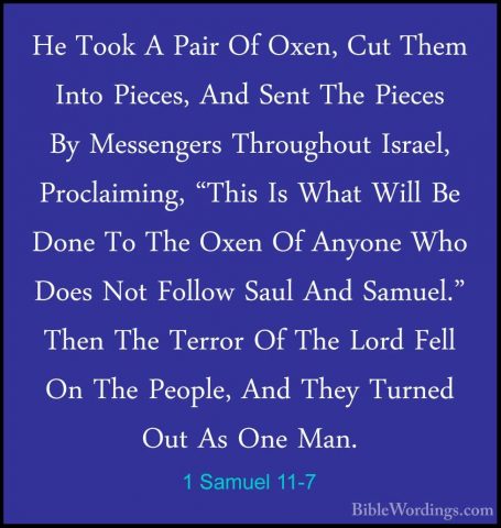 1 Samuel 11-7 - He Took A Pair Of Oxen, Cut Them Into Pieces, AndHe Took A Pair Of Oxen, Cut Them Into Pieces, And Sent The Pieces By Messengers Throughout Israel, Proclaiming, "This Is What Will Be Done To The Oxen Of Anyone Who Does Not Follow Saul And Samuel." Then The Terror Of The Lord Fell On The People, And They Turned Out As One Man. 
