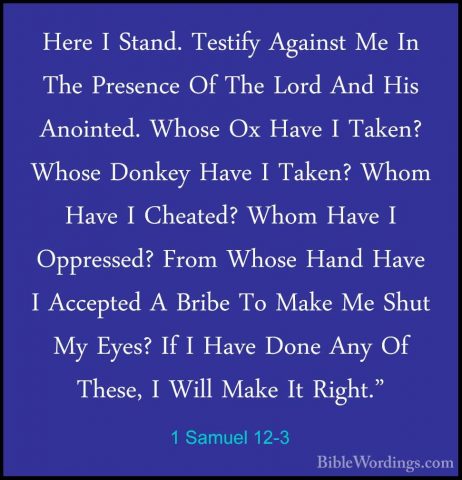 1 Samuel 12-3 - Here I Stand. Testify Against Me In The PresenceHere I Stand. Testify Against Me In The Presence Of The Lord And His Anointed. Whose Ox Have I Taken? Whose Donkey Have I Taken? Whom Have I Cheated? Whom Have I Oppressed? From Whose Hand Have I Accepted A Bribe To Make Me Shut My Eyes? If I Have Done Any Of These, I Will Make It Right." 