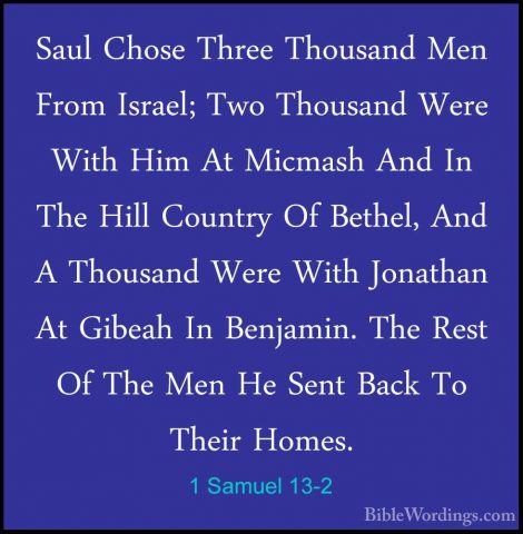 1 Samuel 13-2 - Saul Chose Three Thousand Men From Israel; Two ThSaul Chose Three Thousand Men From Israel; Two Thousand Were With Him At Micmash And In The Hill Country Of Bethel, And A Thousand Were With Jonathan At Gibeah In Benjamin. The Rest Of The Men He Sent Back To Their Homes. 