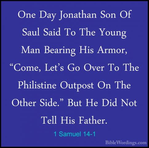 1 Samuel 14-1 - One Day Jonathan Son Of Saul Said To The Young MaOne Day Jonathan Son Of Saul Said To The Young Man Bearing His Armor, "Come, Let's Go Over To The Philistine Outpost On The Other Side." But He Did Not Tell His Father. 
