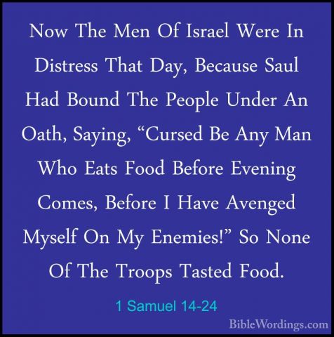 1 Samuel 14-24 - Now The Men Of Israel Were In Distress That Day,Now The Men Of Israel Were In Distress That Day, Because Saul Had Bound The People Under An Oath, Saying, "Cursed Be Any Man Who Eats Food Before Evening Comes, Before I Have Avenged Myself On My Enemies!" So None Of The Troops Tasted Food. 