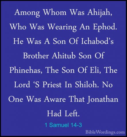 1 Samuel 14-3 - Among Whom Was Ahijah, Who Was Wearing An Ephod.Among Whom Was Ahijah, Who Was Wearing An Ephod. He Was A Son Of Ichabod's Brother Ahitub Son Of Phinehas, The Son Of Eli, The Lord 'S Priest In Shiloh. No One Was Aware That Jonathan Had Left. 