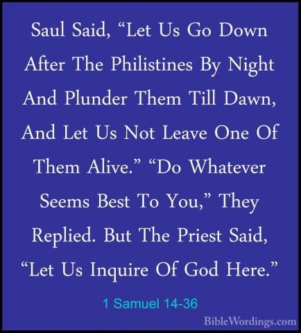 1 Samuel 14-36 - Saul Said, "Let Us Go Down After The PhilistinesSaul Said, "Let Us Go Down After The Philistines By Night And Plunder Them Till Dawn, And Let Us Not Leave One Of Them Alive." "Do Whatever Seems Best To You," They Replied. But The Priest Said, "Let Us Inquire Of God Here." 