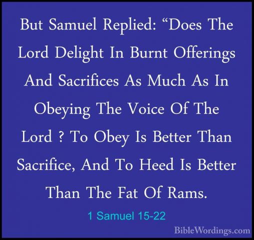 1 Samuel 15-22 - But Samuel Replied: "Does The Lord Delight In BuBut Samuel Replied: "Does The Lord Delight In Burnt Offerings And Sacrifices As Much As In Obeying The Voice Of The Lord ? To Obey Is Better Than Sacrifice, And To Heed Is Better Than The Fat Of Rams. 