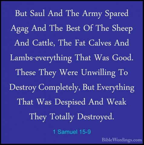 1 Samuel 15-9 - But Saul And The Army Spared Agag And The Best OfBut Saul And The Army Spared Agag And The Best Of The Sheep And Cattle, The Fat Calves And Lambs-everything That Was Good. These They Were Unwilling To Destroy Completely, But Everything That Was Despised And Weak They Totally Destroyed. 