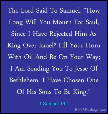 1 Samuel 16-1 - The Lord Said To Samuel, "How Long Will You MournThe Lord Said To Samuel, "How Long Will You Mourn For Saul, Since I Have Rejected Him As King Over Israel? Fill Your Horn With Oil And Be On Your Way; I Am Sending You To Jesse Of Bethlehem. I Have Chosen One Of His Sons To Be King." 
