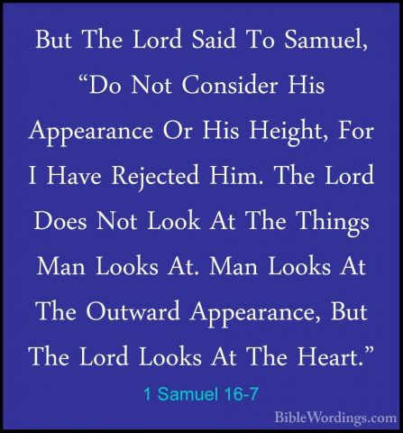 1 Samuel 16-7 - But The Lord Said To Samuel, "Do Not Consider HisBut The Lord Said To Samuel, "Do Not Consider His Appearance Or His Height, For I Have Rejected Him. The Lord Does Not Look At The Things Man Looks At. Man Looks At The Outward Appearance, But The Lord Looks At The Heart." 