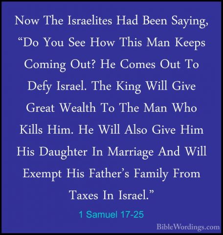 1 Samuel 17-25 - Now The Israelites Had Been Saying, "Do You SeeNow The Israelites Had Been Saying, "Do You See How This Man Keeps Coming Out? He Comes Out To Defy Israel. The King Will Give Great Wealth To The Man Who Kills Him. He Will Also Give Him His Daughter In Marriage And Will Exempt His Father's Family From Taxes In Israel." 