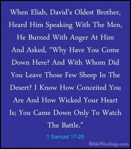 1 Samuel 17-28 - When Eliab, David's Oldest Brother, Heard Him SpWhen Eliab, David's Oldest Brother, Heard Him Speaking With The Men, He Burned With Anger At Him And Asked, "Why Have You Come Down Here? And With Whom Did You Leave Those Few Sheep In The Desert? I Know How Conceited You Are And How Wicked Your Heart Is; You Came Down Only To Watch The Battle." 