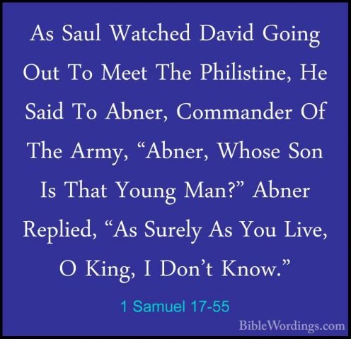 1 Samuel 17-55 - As Saul Watched David Going Out To Meet The PhilAs Saul Watched David Going Out To Meet The Philistine, He Said To Abner, Commander Of The Army, "Abner, Whose Son Is That Young Man?" Abner Replied, "As Surely As You Live, O King, I Don't Know." 