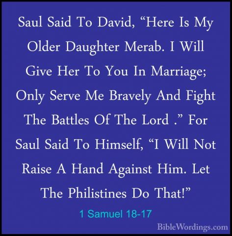 1 Samuel 18-17 - Saul Said To David, "Here Is My Older Daughter MSaul Said To David, "Here Is My Older Daughter Merab. I Will Give Her To You In Marriage; Only Serve Me Bravely And Fight The Battles Of The Lord ." For Saul Said To Himself, "I Will Not Raise A Hand Against Him. Let The Philistines Do That!" 