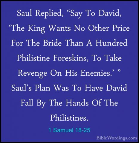 1 Samuel 18-25 - Saul Replied, "Say To David, 'The King Wants NoSaul Replied, "Say To David, 'The King Wants No Other Price For The Bride Than A Hundred Philistine Foreskins, To Take Revenge On His Enemies.' " Saul's Plan Was To Have David Fall By The Hands Of The Philistines. 