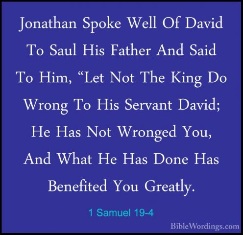 1 Samuel 19-4 - Jonathan Spoke Well Of David To Saul His Father AJonathan Spoke Well Of David To Saul His Father And Said To Him, "Let Not The King Do Wrong To His Servant David; He Has Not Wronged You, And What He Has Done Has Benefited You Greatly. 