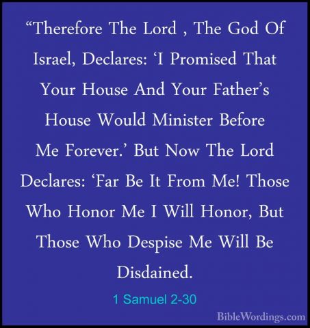 1 Samuel 2-30 - "Therefore The Lord , The God Of Israel, Declares"Therefore The Lord , The God Of Israel, Declares: 'I Promised That Your House And Your Father's House Would Minister Before Me Forever.' But Now The Lord Declares: 'Far Be It From Me! Those Who Honor Me I Will Honor, But Those Who Despise Me Will Be Disdained. 