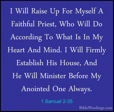 1 Samuel 2-35 - I Will Raise Up For Myself A Faithful Priest, WhoI Will Raise Up For Myself A Faithful Priest, Who Will Do According To What Is In My Heart And Mind. I Will Firmly Establish His House, And He Will Minister Before My Anointed One Always. 