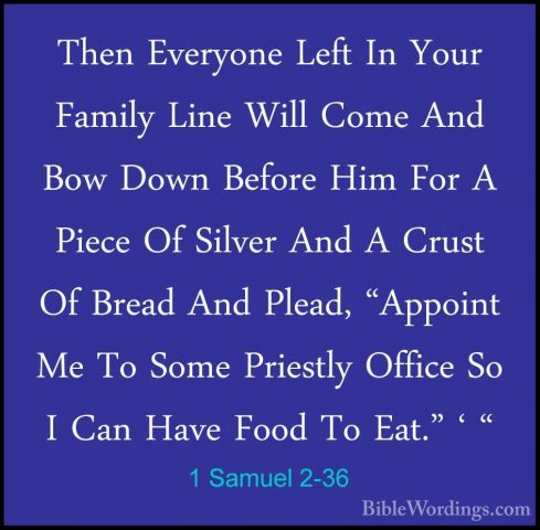 1 Samuel 2-36 - Then Everyone Left In Your Family Line Will ComeThen Everyone Left In Your Family Line Will Come And Bow Down Before Him For A Piece Of Silver And A Crust Of Bread And Plead, "Appoint Me To Some Priestly Office So I Can Have Food To Eat." ' "