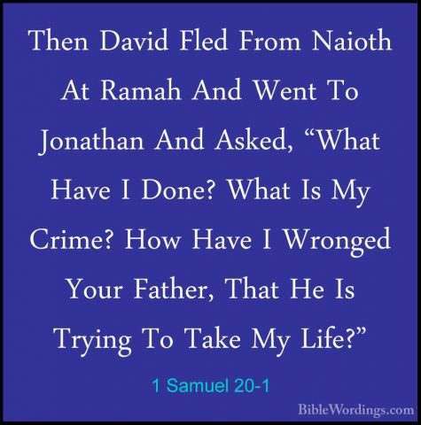 1 Samuel 20-1 - Then David Fled From Naioth At Ramah And Went ToThen David Fled From Naioth At Ramah And Went To Jonathan And Asked, "What Have I Done? What Is My Crime? How Have I Wronged Your Father, That He Is Trying To Take My Life?" 