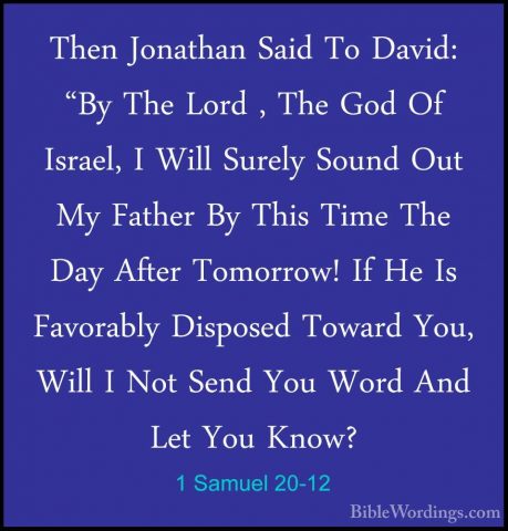 1 Samuel 20-12 - Then Jonathan Said To David: "By The Lord , TheThen Jonathan Said To David: "By The Lord , The God Of Israel, I Will Surely Sound Out My Father By This Time The Day After Tomorrow! If He Is Favorably Disposed Toward You, Will I Not Send You Word And Let You Know? 