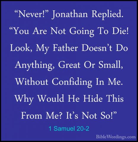 1 Samuel 20-2 - "Never!" Jonathan Replied. "You Are Not Going To"Never!" Jonathan Replied. "You Are Not Going To Die! Look, My Father Doesn't Do Anything, Great Or Small, Without Confiding In Me. Why Would He Hide This From Me? It's Not So!" 