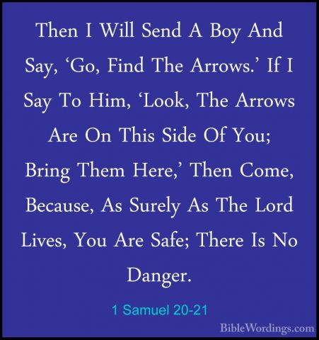 1 Samuel 20-21 - Then I Will Send A Boy And Say, 'Go, Find The ArThen I Will Send A Boy And Say, 'Go, Find The Arrows.' If I Say To Him, 'Look, The Arrows Are On This Side Of You; Bring Them Here,' Then Come, Because, As Surely As The Lord Lives, You Are Safe; There Is No Danger. 