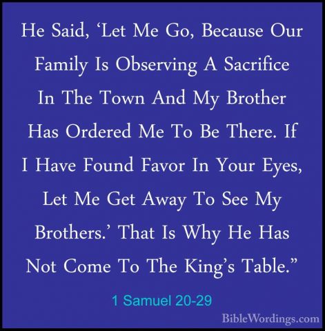 1 Samuel 20-29 - He Said, 'Let Me Go, Because Our Family Is ObserHe Said, 'Let Me Go, Because Our Family Is Observing A Sacrifice In The Town And My Brother Has Ordered Me To Be There. If I Have Found Favor In Your Eyes, Let Me Get Away To See My Brothers.' That Is Why He Has Not Come To The King's Table." 