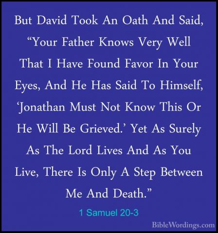 1 Samuel 20-3 - But David Took An Oath And Said, "Your Father KnoBut David Took An Oath And Said, "Your Father Knows Very Well That I Have Found Favor In Your Eyes, And He Has Said To Himself, 'Jonathan Must Not Know This Or He Will Be Grieved.' Yet As Surely As The Lord Lives And As You Live, There Is Only A Step Between Me And Death." 