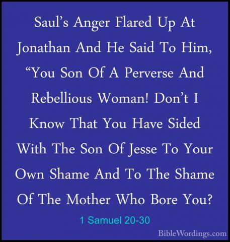 1 Samuel 20-30 - Saul's Anger Flared Up At Jonathan And He Said TSaul's Anger Flared Up At Jonathan And He Said To Him, "You Son Of A Perverse And Rebellious Woman! Don't I Know That You Have Sided With The Son Of Jesse To Your Own Shame And To The Shame Of The Mother Who Bore You? 