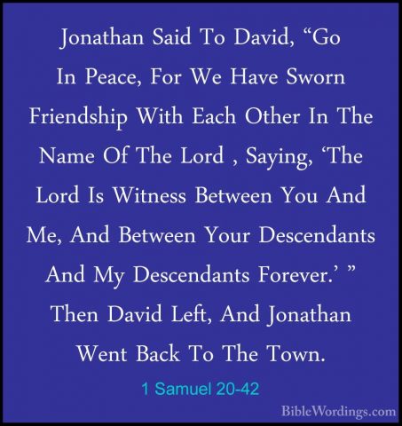 1 Samuel 20-42 - Jonathan Said To David, "Go In Peace, For We HavJonathan Said To David, "Go In Peace, For We Have Sworn Friendship With Each Other In The Name Of The Lord , Saying, 'The Lord Is Witness Between You And Me, And Between Your Descendants And My Descendants Forever.' " Then David Left, And Jonathan Went Back To The Town.