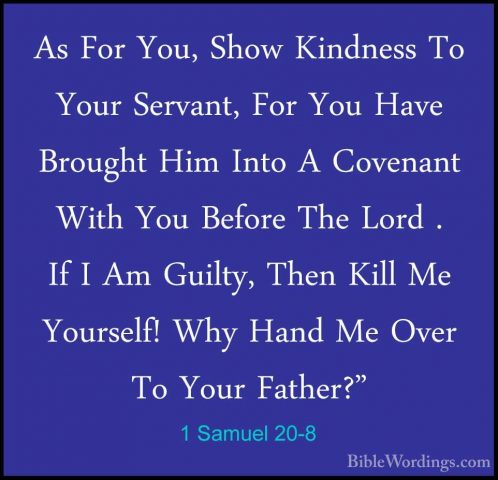 1 Samuel 20-8 - As For You, Show Kindness To Your Servant, For YoAs For You, Show Kindness To Your Servant, For You Have Brought Him Into A Covenant With You Before The Lord . If I Am Guilty, Then Kill Me Yourself! Why Hand Me Over To Your Father?" 