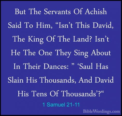 1 Samuel 21-11 - But The Servants Of Achish Said To Him, "Isn't TBut The Servants Of Achish Said To Him, "Isn't This David, The King Of The Land? Isn't He The One They Sing About In Their Dances: " 'Saul Has Slain His Thousands, And David His Tens Of Thousands'?" 