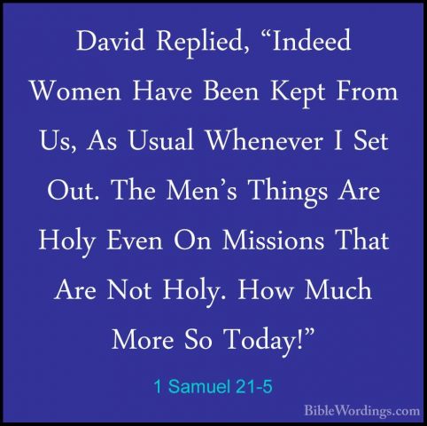 1 Samuel 21-5 - David Replied, "Indeed Women Have Been Kept FromDavid Replied, "Indeed Women Have Been Kept From Us, As Usual Whenever I Set Out. The Men's Things Are Holy Even On Missions That Are Not Holy. How Much More So Today!" 