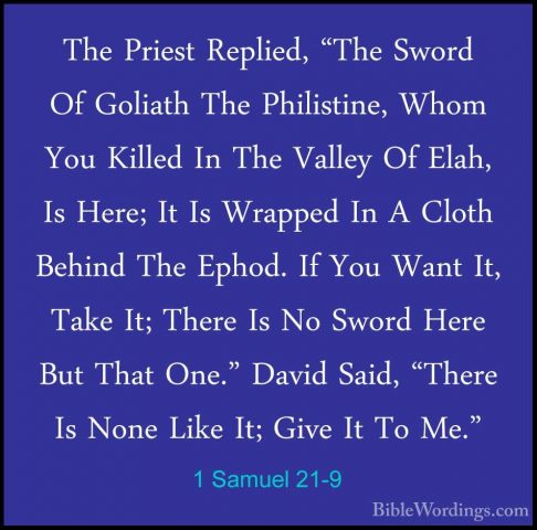 1 Samuel 21-9 - The Priest Replied, "The Sword Of Goliath The PhiThe Priest Replied, "The Sword Of Goliath The Philistine, Whom You Killed In The Valley Of Elah, Is Here; It Is Wrapped In A Cloth Behind The Ephod. If You Want It, Take It; There Is No Sword Here But That One." David Said, "There Is None Like It; Give It To Me." 