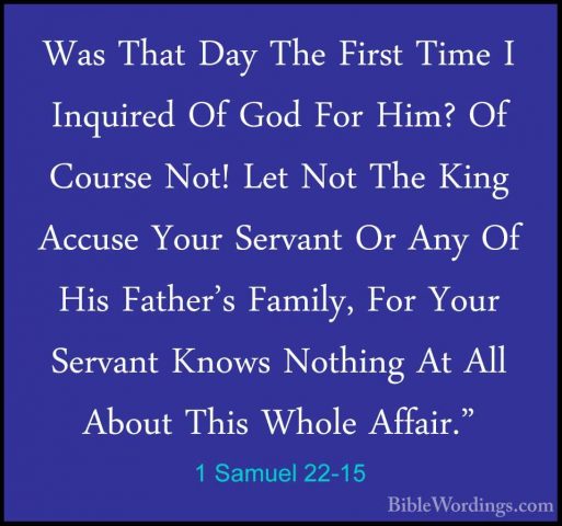 1 Samuel 22-15 - Was That Day The First Time I Inquired Of God FoWas That Day The First Time I Inquired Of God For Him? Of Course Not! Let Not The King Accuse Your Servant Or Any Of His Father's Family, For Your Servant Knows Nothing At All About This Whole Affair." 