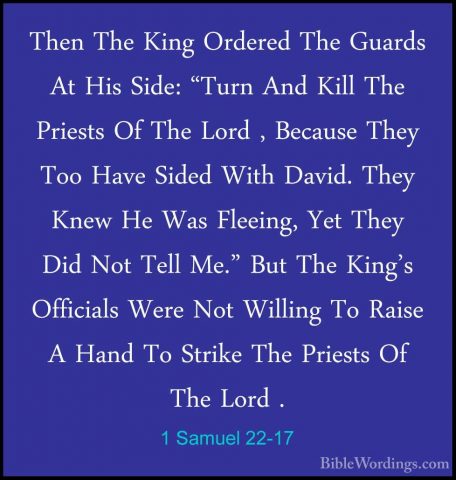 1 Samuel 22-17 - Then The King Ordered The Guards At His Side: "TThen The King Ordered The Guards At His Side: "Turn And Kill The Priests Of The Lord , Because They Too Have Sided With David. They Knew He Was Fleeing, Yet They Did Not Tell Me." But The King's Officials Were Not Willing To Raise A Hand To Strike The Priests Of The Lord . 