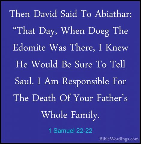 1 Samuel 22-22 - Then David Said To Abiathar: "That Day, When DoeThen David Said To Abiathar: "That Day, When Doeg The Edomite Was There, I Knew He Would Be Sure To Tell Saul. I Am Responsible For The Death Of Your Father's Whole Family. 