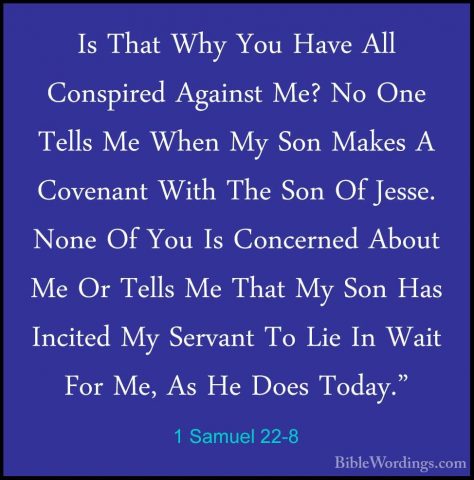 1 Samuel 22-8 - Is That Why You Have All Conspired Against Me? NoIs That Why You Have All Conspired Against Me? No One Tells Me When My Son Makes A Covenant With The Son Of Jesse. None Of You Is Concerned About Me Or Tells Me That My Son Has Incited My Servant To Lie In Wait For Me, As He Does Today." 