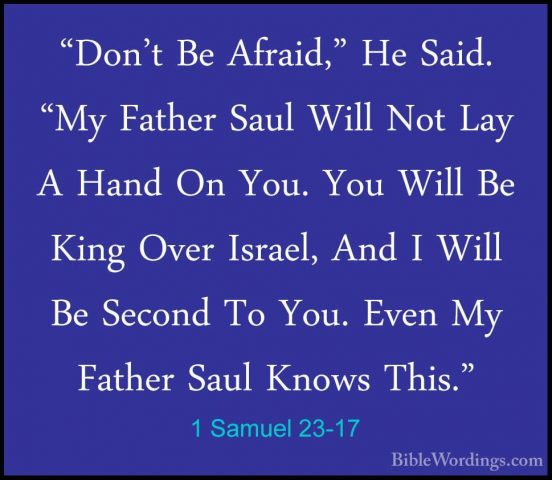 1 Samuel 23-17 - "Don't Be Afraid," He Said. "My Father Saul Will"Don't Be Afraid," He Said. "My Father Saul Will Not Lay A Hand On You. You Will Be King Over Israel, And I Will Be Second To You. Even My Father Saul Knows This." 