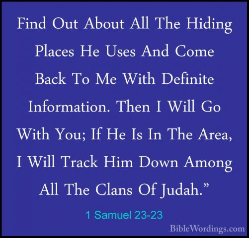 1 Samuel 23-23 - Find Out About All The Hiding Places He Uses AndFind Out About All The Hiding Places He Uses And Come Back To Me With Definite Information. Then I Will Go With You; If He Is In The Area, I Will Track Him Down Among All The Clans Of Judah." 