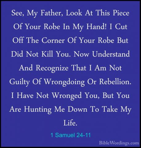 1 Samuel 24-11 - See, My Father, Look At This Piece Of Your RobeSee, My Father, Look At This Piece Of Your Robe In My Hand! I Cut Off The Corner Of Your Robe But Did Not Kill You. Now Understand And Recognize That I Am Not Guilty Of Wrongdoing Or Rebellion. I Have Not Wronged You, But You Are Hunting Me Down To Take My Life. 