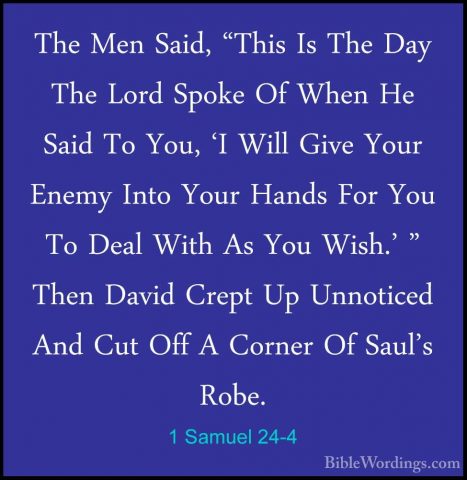 1 Samuel 24-4 - The Men Said, "This Is The Day The Lord Spoke OfThe Men Said, "This Is The Day The Lord Spoke Of When He Said To You, 'I Will Give Your Enemy Into Your Hands For You To Deal With As You Wish.' " Then David Crept Up Unnoticed And Cut Off A Corner Of Saul's Robe. 