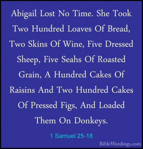 1 Samuel 25-18 - Abigail Lost No Time. She Took Two Hundred LoaveAbigail Lost No Time. She Took Two Hundred Loaves Of Bread, Two Skins Of Wine, Five Dressed Sheep, Five Seahs Of Roasted Grain, A Hundred Cakes Of Raisins And Two Hundred Cakes Of Pressed Figs, And Loaded Them On Donkeys. 
