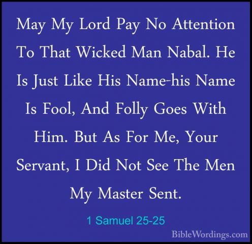 1 Samuel 25-25 - May My Lord Pay No Attention To That Wicked ManMay My Lord Pay No Attention To That Wicked Man Nabal. He Is Just Like His Name-his Name Is Fool, And Folly Goes With Him. But As For Me, Your Servant, I Did Not See The Men My Master Sent. 