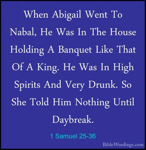 1 Samuel 25-36 - When Abigail Went To Nabal, He Was In The HouseWhen Abigail Went To Nabal, He Was In The House Holding A Banquet Like That Of A King. He Was In High Spirits And Very Drunk. So She Told Him Nothing Until Daybreak. 