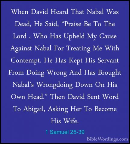 1 Samuel 25-39 - When David Heard That Nabal Was Dead, He Said, "When David Heard That Nabal Was Dead, He Said, "Praise Be To The Lord , Who Has Upheld My Cause Against Nabal For Treating Me With Contempt. He Has Kept His Servant From Doing Wrong And Has Brought Nabal's Wrongdoing Down On His Own Head." Then David Sent Word To Abigail, Asking Her To Become His Wife. 
