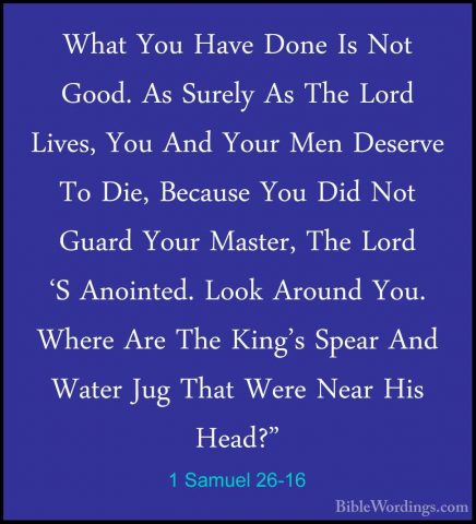 1 Samuel 26-16 - What You Have Done Is Not Good. As Surely As TheWhat You Have Done Is Not Good. As Surely As The Lord Lives, You And Your Men Deserve To Die, Because You Did Not Guard Your Master, The Lord 'S Anointed. Look Around You. Where Are The King's Spear And Water Jug That Were Near His Head?" 
