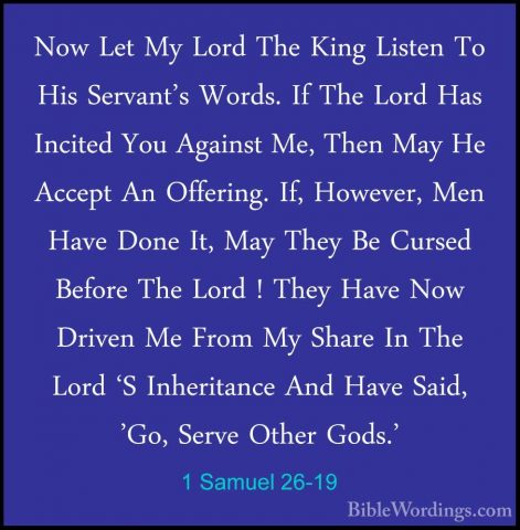 1 Samuel 26-19 - Now Let My Lord The King Listen To His Servant'sNow Let My Lord The King Listen To His Servant's Words. If The Lord Has Incited You Against Me, Then May He Accept An Offering. If, However, Men Have Done It, May They Be Cursed Before The Lord ! They Have Now Driven Me From My Share In The Lord 'S Inheritance And Have Said, 'Go, Serve Other Gods.' 
